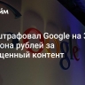 Суд оштрафовал Google на 3,8 миллиона рублей за запрещенный контент