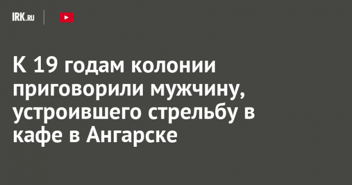 К 19 годам колонии приговорили мужчину, устроившего стрельбу в кафе в Ангарске