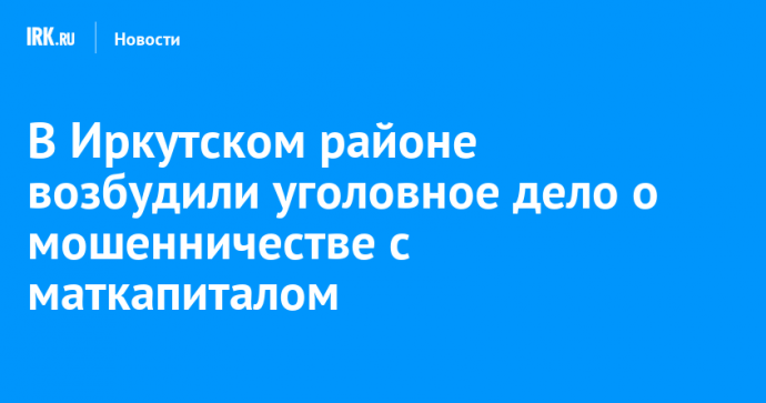 В Иркутском районе возбудили уголовное дело о мошенничестве с маткапиталом