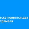 В Иркутске появятся два новых трамвая