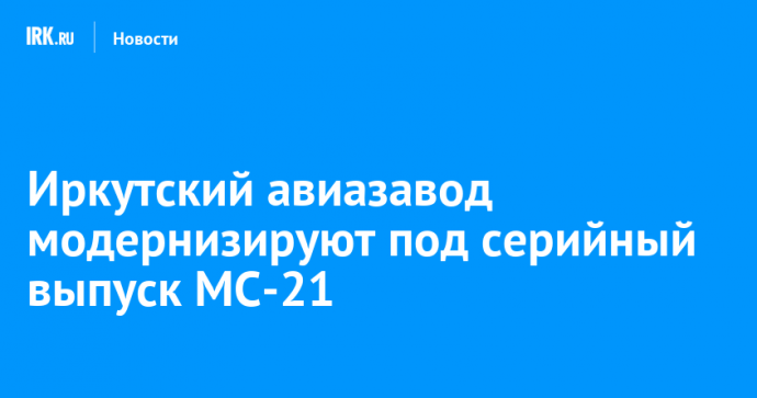 Иркутский авиазавод модернизируют под серийный выпуск МС-21