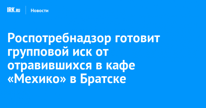 Роспотребнадзор готовит групповой иск от отравившихся в кафе «Мехико» в Братске