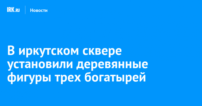 В иркутском сквере установили деревянные фигуры трех богатырей