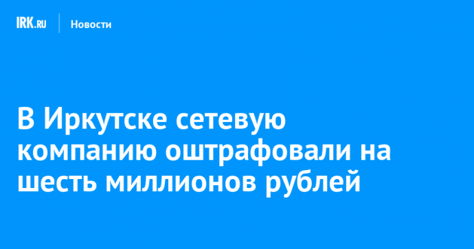 В Иркутске сетевую компанию оштрафовали на шесть миллионов рублей