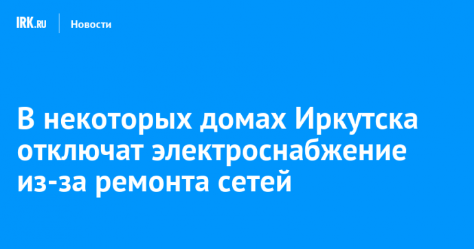 В некоторых домах Иркутска отключат электроснабжение из-за ремонта сетей