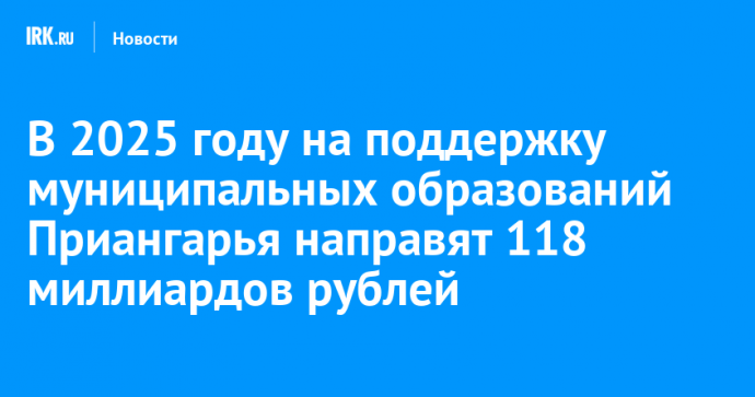 В 2025 году на поддержку муниципальных образований Приангарья направят 118 миллиардов рублей