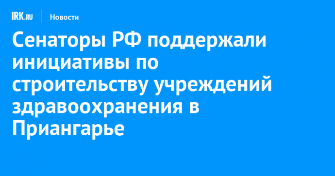 Сенаторы РФ поддержали инициативы по строительству учреждений здравоохранения в Приангарье