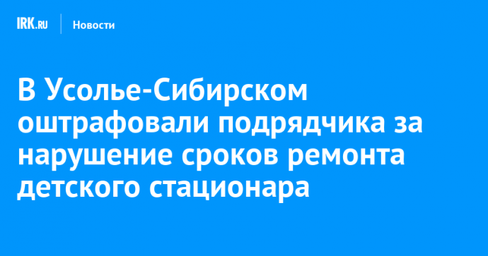 В Усолье-Сибирском оштрафовали подрядчика за нарушение сроков ремонта детского стационара