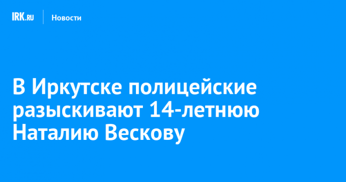 В Иркутске полицейские разыскивают 14-летнюю Наталию Вескову