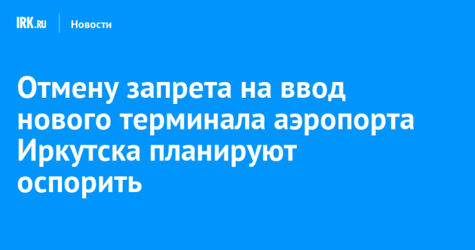 Отмену запрета на ввод нового терминала аэропорта Иркутска планируют оспорить