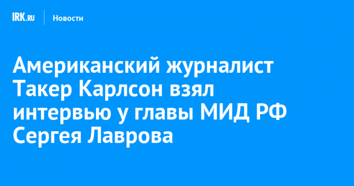 Американский журналист Такер Карлсон взял интервью у главы МИД РФ Сергея Лаврова