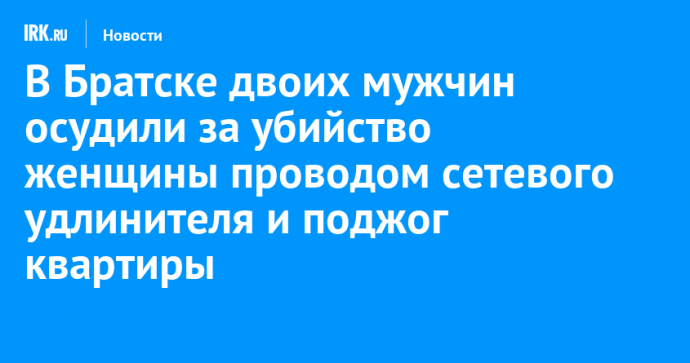 В Братске двоих мужчин осудили за убийство женщины проводом сетевого удлинителя и поджог квартиры