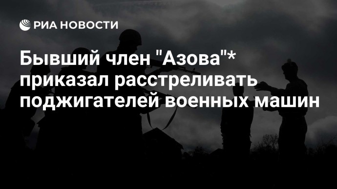 Бывший член "Азова"* приказал расстреливать поджигателей военных машин