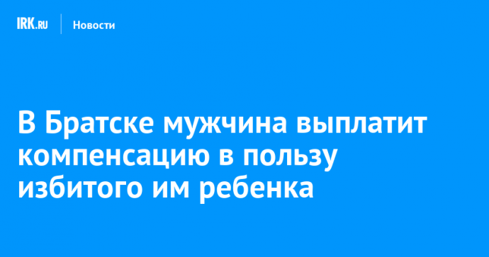 В Братске мужчина выплатит компенсацию в пользу избитого им ребенка