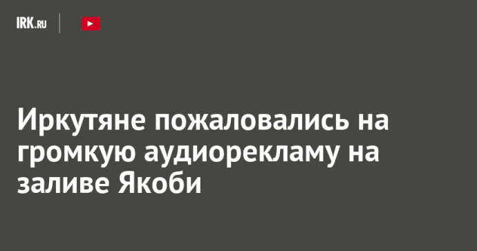 Иркутяне возмутились громкой аудиорекламой на заливе Якоби