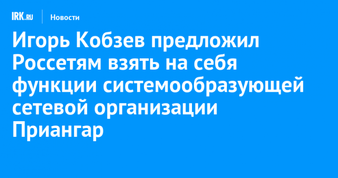 Игорь Кобзев предложил Россетям взять на себя функции системообразующей сетевой организации Приангарья