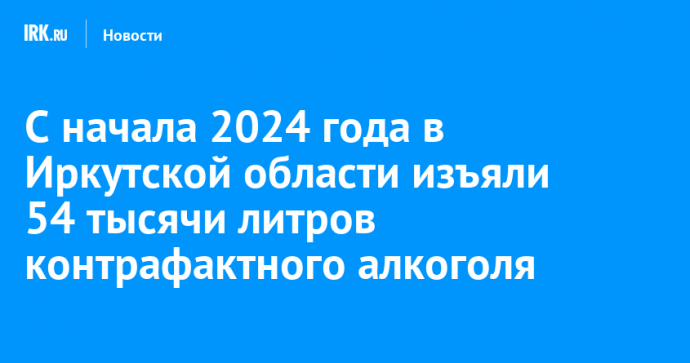 С начала 2024 года в Иркутской области изъяли 54 тысячи литров контрафактного алкоголя