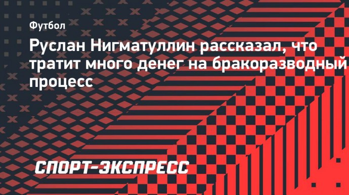 Руслан Нигматуллин рассказал, что тратит много денег на бракоразводный процесс