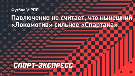 Павлюченко не считает, что нынешний «Локомотив» сильнее «Спартака»