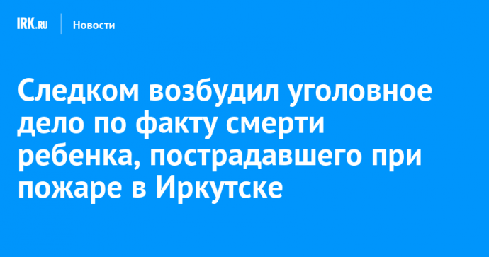 Следком возбудил уголовное дело по факту смерти ребенка, пострадавшего при пожаре в Иркутске