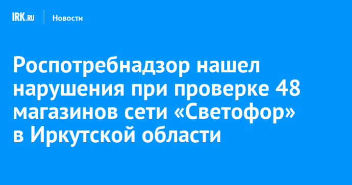 Роспотребнадзор нашел нарушения при проверке 48 магазинов сети «Светофор» в Иркутской области