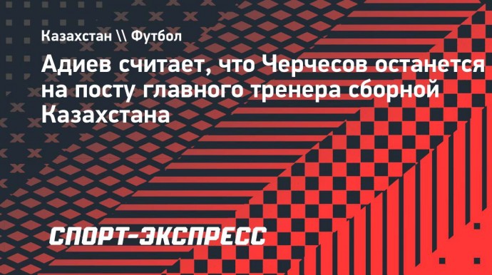 Адиев: «Думаю, Черчесов продолжит работу в Казахстане, несмотря на уход главы КФФ»