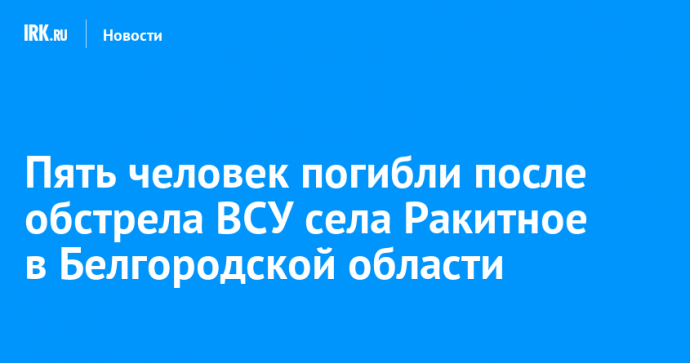 Пять человек погибли после обстрела ВСУ села Ракитное в Белгородской области