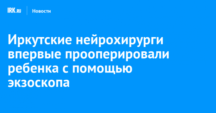 Иркутские нейрохирурги впервые прооперировали ребенка с помощью экзоскопа