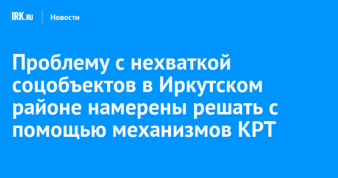 Проблему с нехваткой соцобъектов в Иркутском районе намерены решать с помощью механизмов КРТ