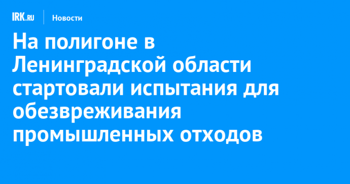 На полигоне в Ленинградской области стартовали испытания для обезвреживания промышленных отходов