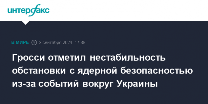 Гросси отметил нестабильность обстановки с ядерной безопасностью из-за событий вокруг Украины