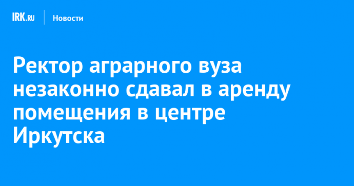 Ректор аграрного вуза незаконно сдавал в аренду помещения в центре Иркутска