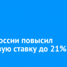 Банк России повысил ключевую ставку до 21%