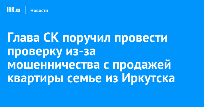 Глава СК поручил провести проверку из-за мошенничества с продажей квартиры семье из Иркутска