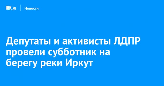 Депутаты и активисты ЛДПР провели субботник на берегу реки Иркут