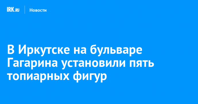 В Иркутске на бульваре Гагарина установили пять топиарных фигур