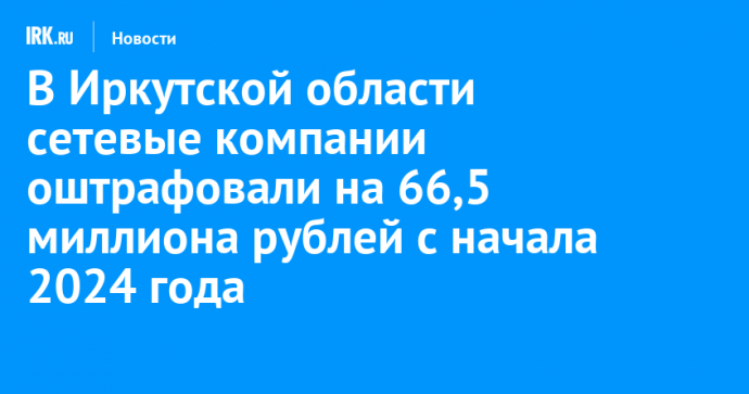 В Иркутской области сетевые компании оштрафовали на 66,5 миллиона рублей с начала 2024 года