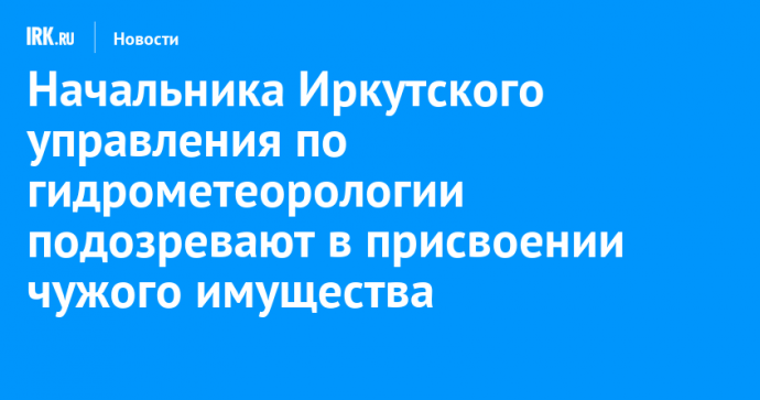 Начальника Иркутского управления по гидрометеорологии подозревают в присвоении чужого имущества