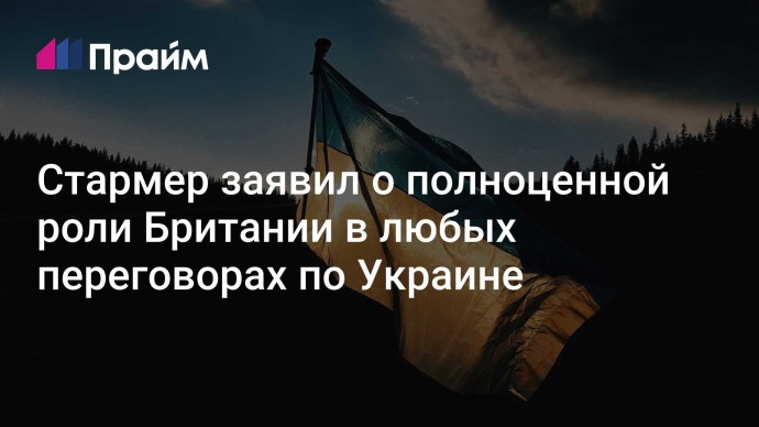 Стармер заявил о полноценной роли Британии в любых переговорах по Украине