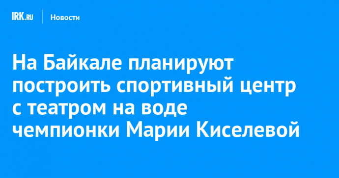 На Байкале планируют построить спортивный центр с театром на воде чемпионки Марии Киселевой