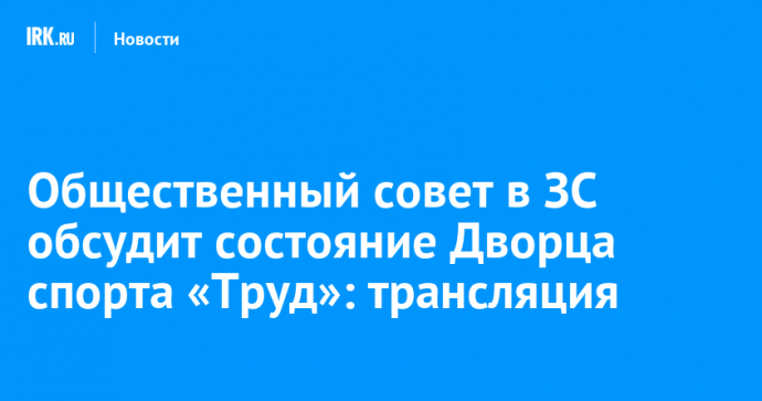 Общественный совет в ЗС обсудит состояние Дворца спорта «Труд»: трансляция