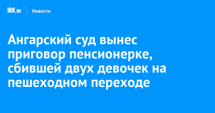 Ангарский суд вынес приговор пенсионерке, сбившей двух девочек на пешеходном переходе