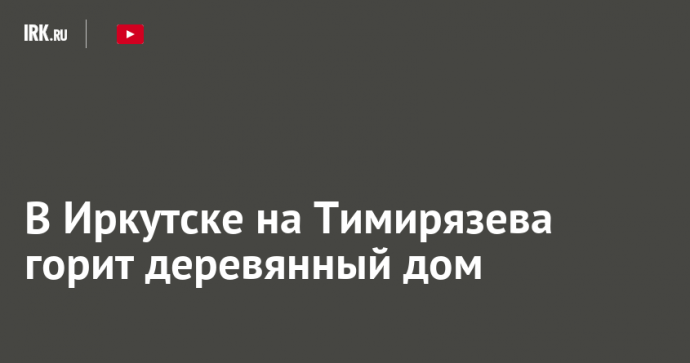 В Иркутске на Тимирязева горит деревянный дом