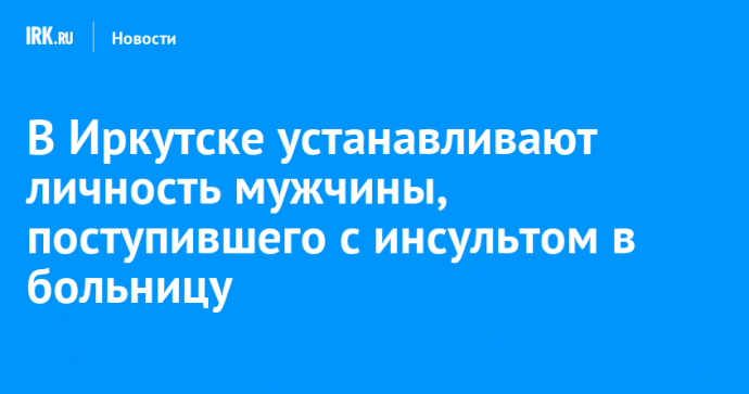 В Иркутске устанавливают личность мужчины, поступившего с инсультом в больницу