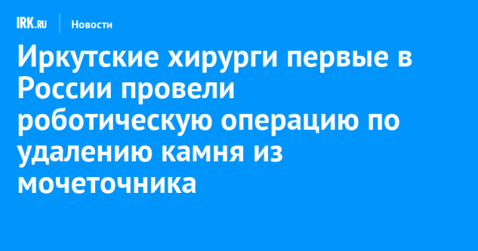 Иркутские хирурги первые в России провели роботическую операцию по удалению камня из мочеточника