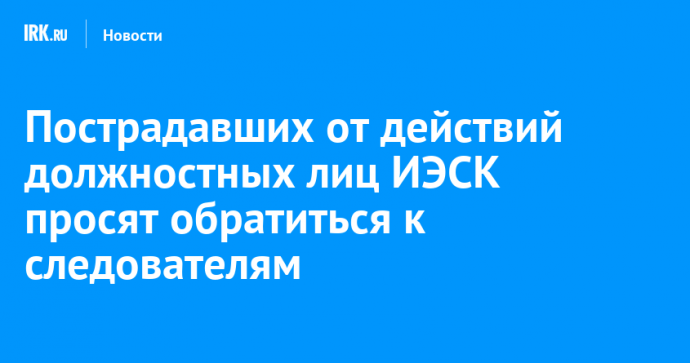 Пострадавших от действий должностных лиц ИЭСК просят обратиться к следователям