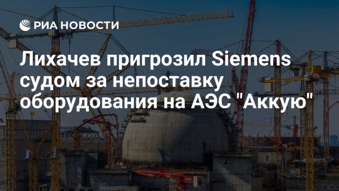 Лихачев пригрозил Siemens судом за непоставку оборудования на АЭС "Аккую"