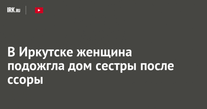 В Иркутске женщина подожгла дом сестры после ссоры