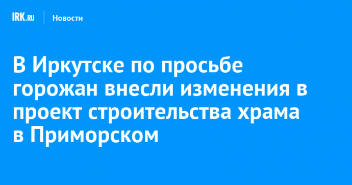 В Иркутске по просьбе горожан внесли изменения в проект строительства храма в Приморском