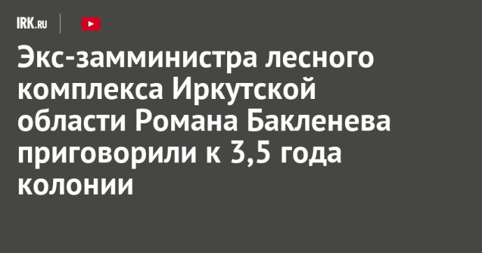 Экс-замминистра лесного комплекса Иркутской области Романа Бакленева приговорили к 3,5 года колонии